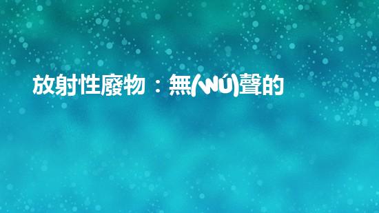 放射性廢物：無(wú)聲的殺手，地球上的威脅？